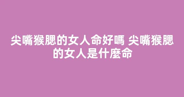 尖嘴猴腮的女人命好嗎 尖嘴猴腮的女人是什麼命